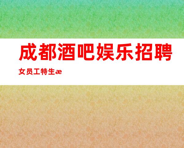 成都酒吧娱乐招聘女员工特生意好-本地市区更高静吧招聘信息