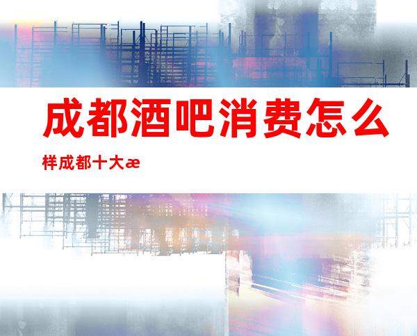 成都酒吧消费怎么样?成都十大更高商务酒吧消费排名介绍