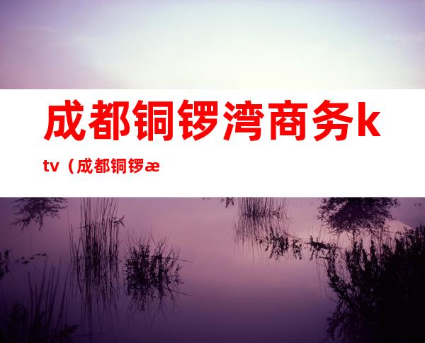 成都铜锣湾商务ktv(成都铜锣湾项目在哪里)
