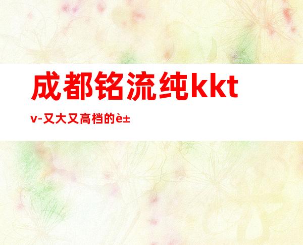 成都铭流纯kktv-又大又高档的豪华夜总会