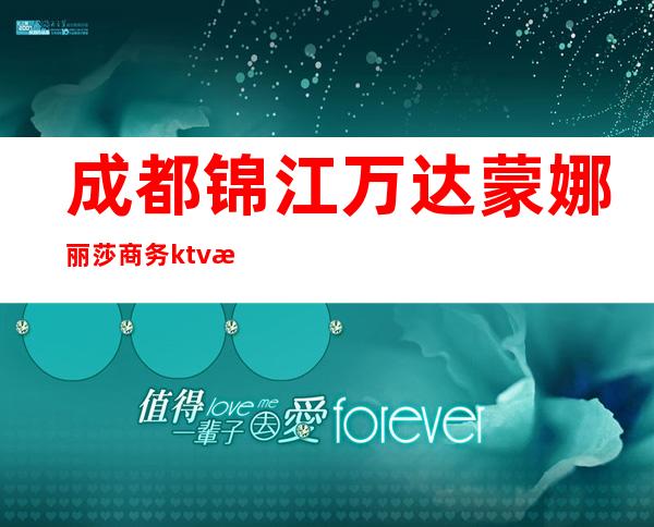 成都锦江万达蒙娜丽莎商务ktv有陪酒女吗(云南丽江夜场ktv有陪唱的吗)