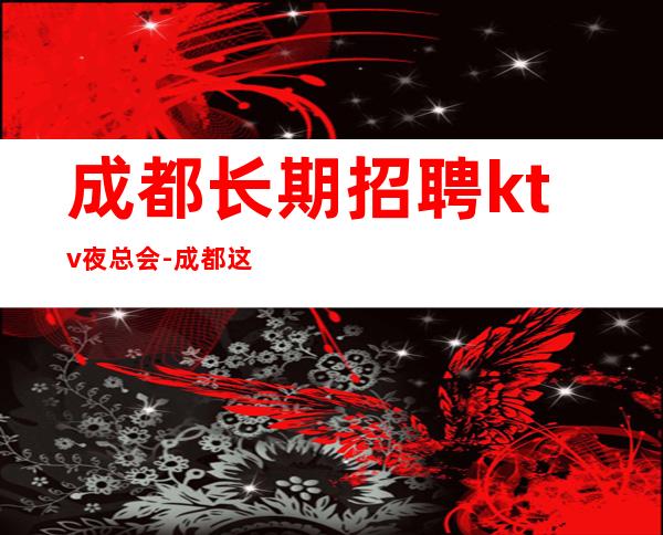 成都长期招聘ktv夜总会-成都这家场子稳定