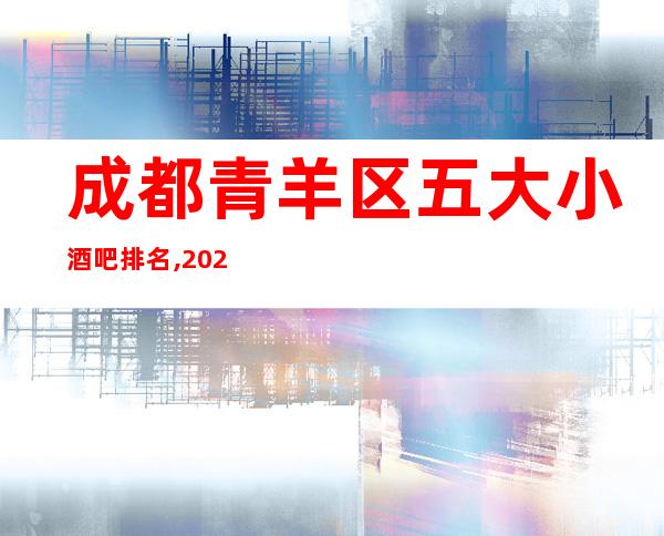 成都青羊区五大小酒吧排名,2023年成都酒吧消费价格