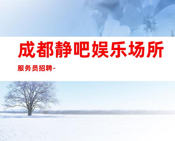 成都静吧娱乐场所服务员招聘-不收一分稳定赚
