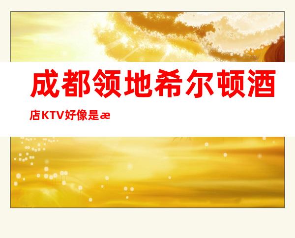 成都领地希尔顿酒店KTV好像是成都更好更高档的商务会所!
