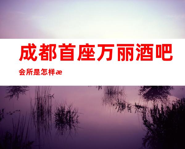 成都首座万丽酒吧会所是怎样消费的一家酒吧?