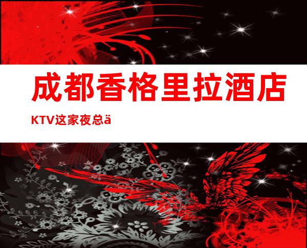 成都香格里拉酒店KTV这家夜总会来过的人都说非常好！