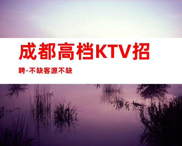 成都高档KTV招聘-不缺客源不缺生意只缺服务员