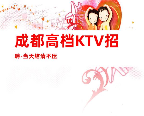 成都高档KTV招聘-当天结清不压不扣来去自由