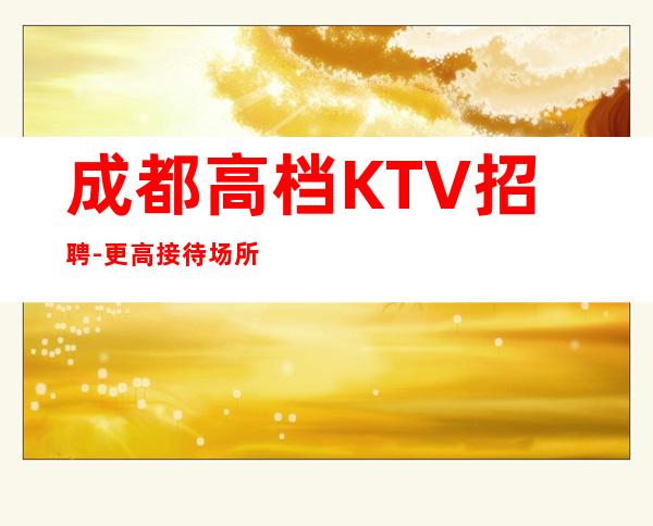 成都高档KTV招聘-更高接待场所