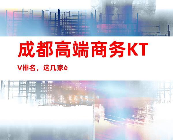 成都高端商务KTV排名,这几家让你大饱眼福