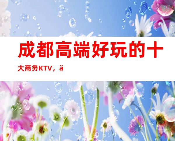 成都高端好玩的十大商务KTV，你知道几家