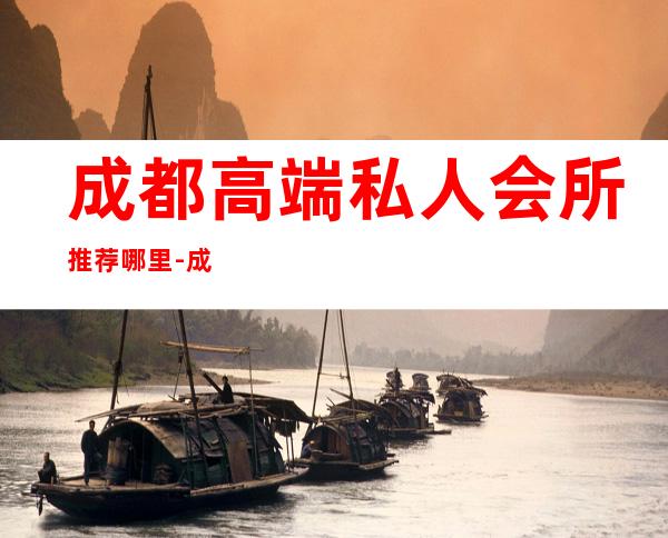 成都高端私人会所推荐哪里-成都最好的娱乐会所夜场
