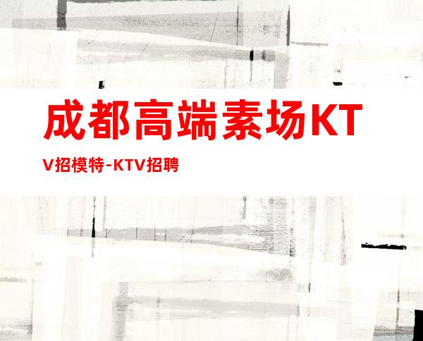成都高端素场KTV招模特-KTV招聘2000高端场模特