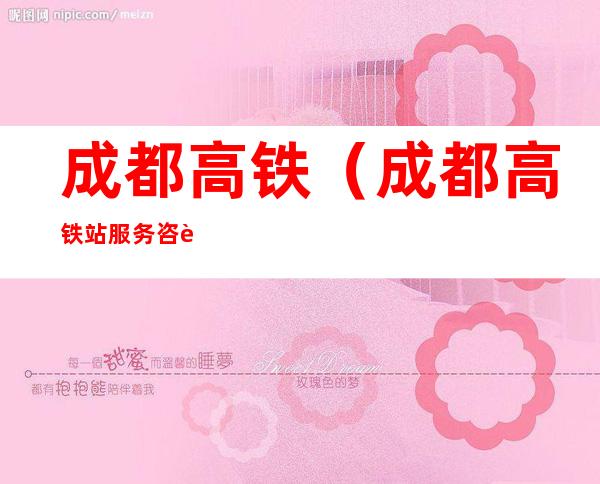 成都高铁(成都高铁站服务咨询电话)