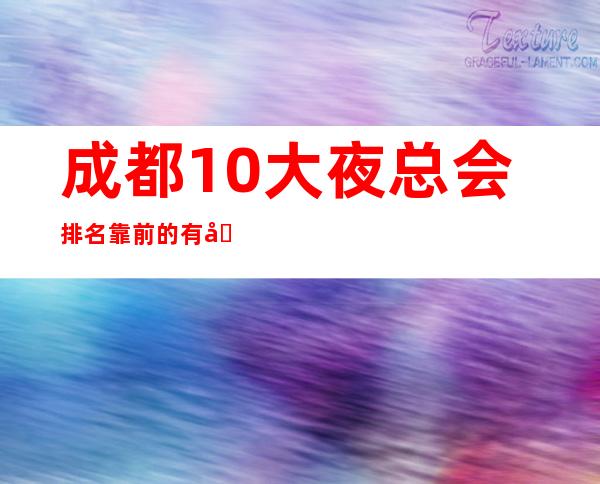 成都10大夜总会排名靠前的有哪些,成都哪家商务ktv好玩?