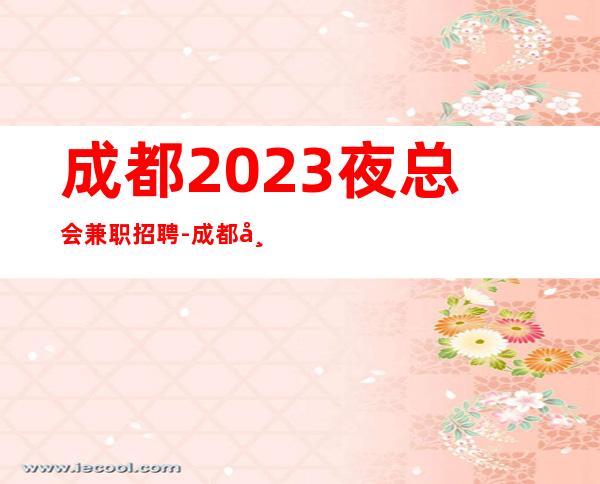 成都2023夜总会兼职招聘-成都市区商务ktv招聘认准叶少不迷路