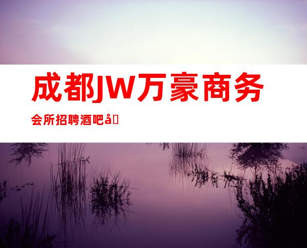 成都JW万豪商务会所招聘酒吧兼职服务生不限人数
