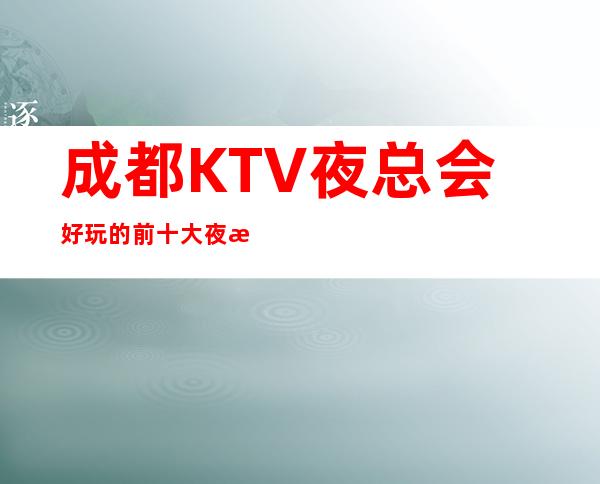 成都KTV夜总会好玩的前十大夜总会/成都气氛高的KTV