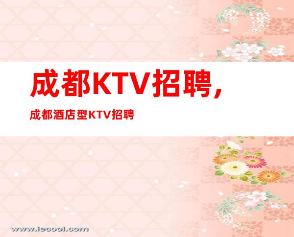 成都KTV招聘,成都酒店型KTV招聘员工姑娘(夜总会致富天堂)