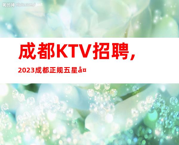 成都KTV招聘,2023成都正规五星夜总会招聘女服务员(全年旺季)