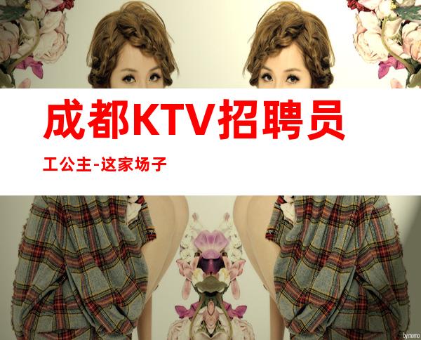 成都KTV招聘员工公主-这家场子稳定