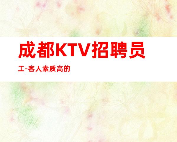 成都KTV招聘员工-客人素质高的夜总会让你魅力重现
