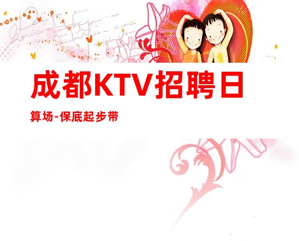 成都KTV招聘日算场-保底起步带你赚钱治愈一切矫情