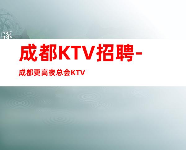 成都KTV招聘-成都更高夜总会KTV夜总会招聘-生意好-可兼职