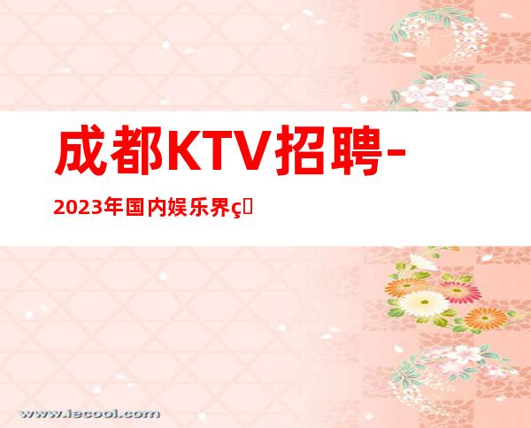 成都KTV招聘-2023年国内娱乐界的夜总会天花板(岗位热招中)
