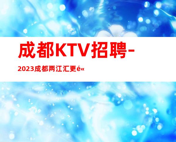 成都KTV招聘-2023成都两江汇更高夜总会招聘员工两千起