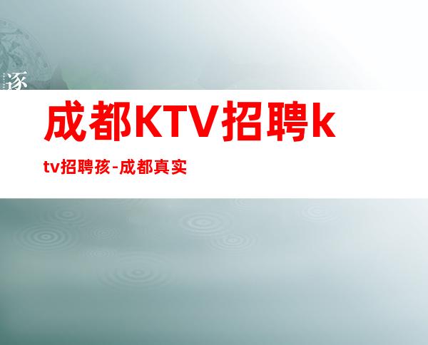 成都KTV招聘ktv招聘孩-成都真实可靠非中介