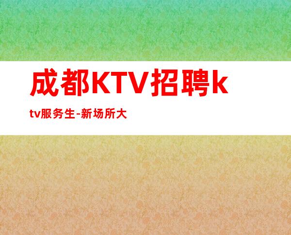 成都KTV招聘ktv服务生-新场所大量招聘-20服务员