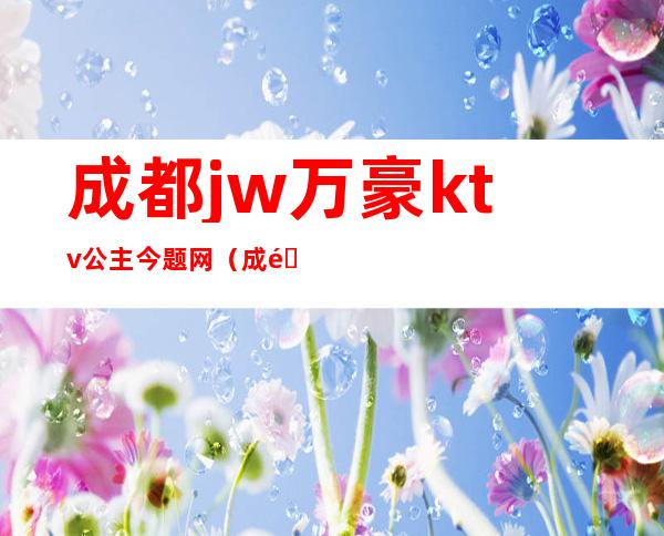 成都jw万豪ktv公主今题网(成都jw万豪酒店ktv招聘公主)