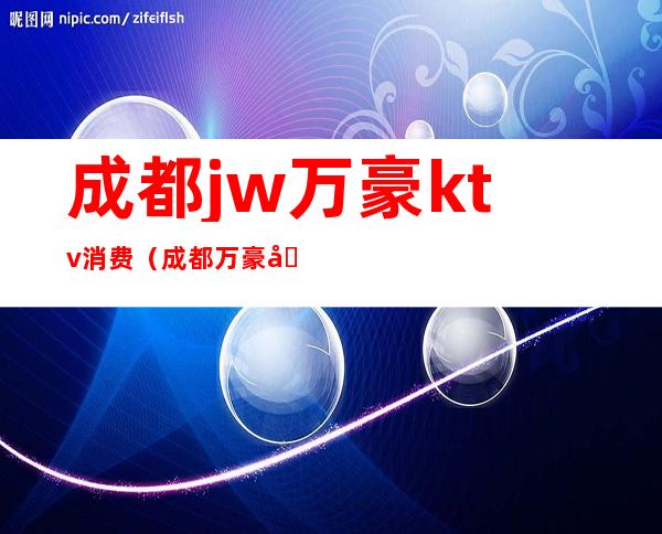 成都jw万豪ktv消费（成都万豪国际ktv）