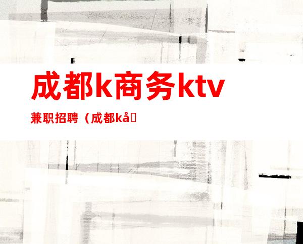 成都k商务ktv兼职招聘（成都k商务ktv兼职招聘电话）