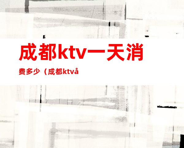 成都ktv一天消费多少(成都ktv哪家便宜多少钱)