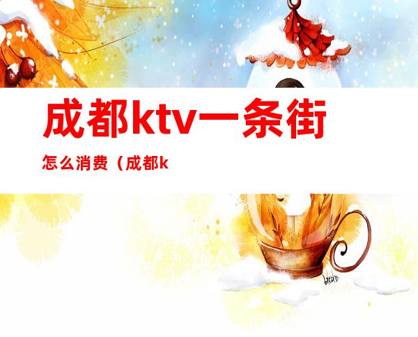 成都ktv一条街怎么消费（成都ktv乱吗）