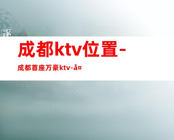 成都ktv位置-成都首座万豪ktv-夜生活攻略 – 成都天府新区商务KTV