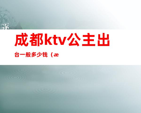 成都ktv公主出台一般多少钱(成都ktv包房公主一个月收入)
