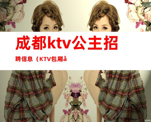 成都ktv公主招聘信息(KTV包厢公主招聘)