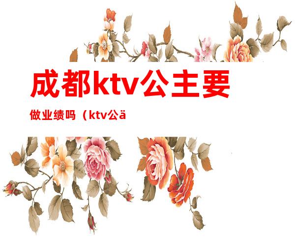 成都ktv公主要做业绩吗(ktv公主要怎样提升业绩)