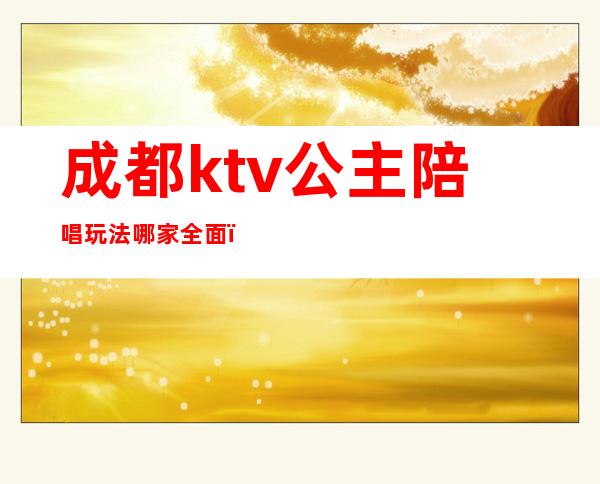 成都ktv公主陪唱玩法哪家全面(成都哪些ktv有公主)