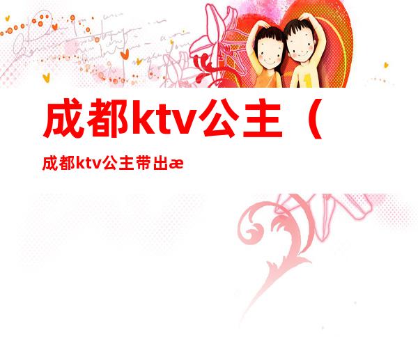 成都ktv公主(成都ktv公主带出来睡觉多少钱)