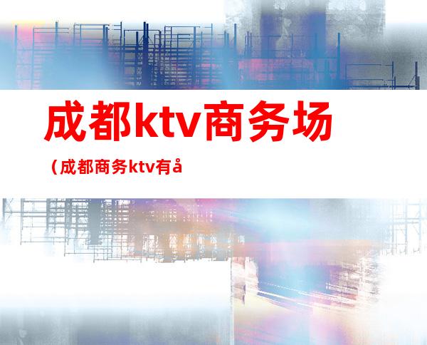 成都ktv商务场(成都商务ktv有哪些)