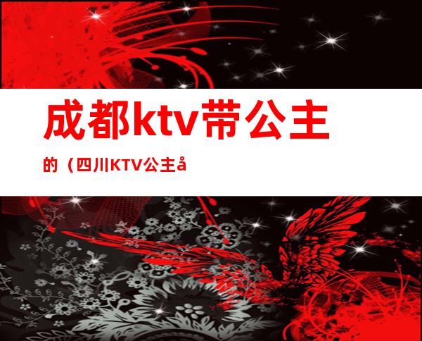 成都ktv带公主的(四川KTV公主多钱)