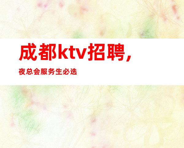 成都ktv招聘,夜总会服务生必选场所(诚信至上,拒绝套路)