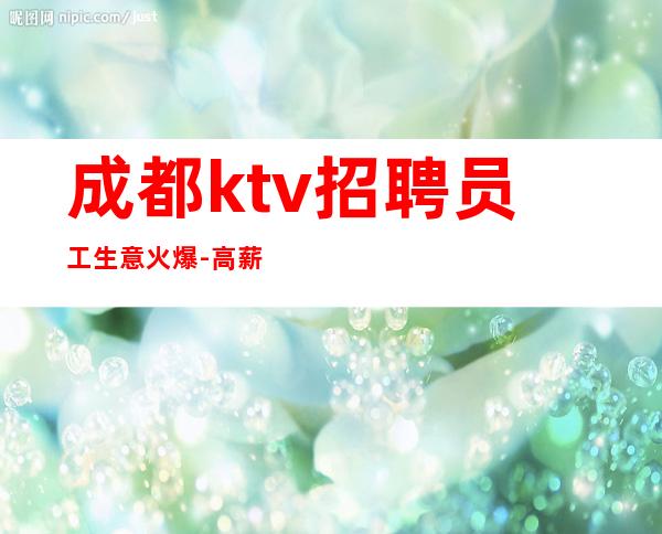 成都ktv招聘员工生意火爆-高薪职位每天大量缺人