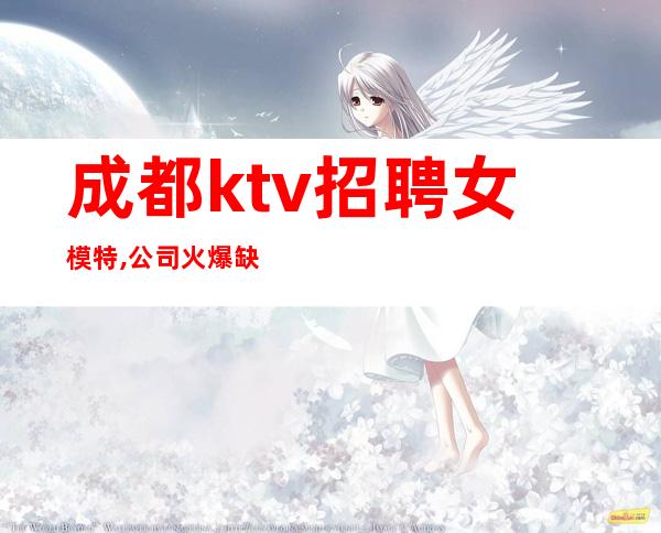 成都ktv招聘女模特,公司火爆缺人(包住宿)