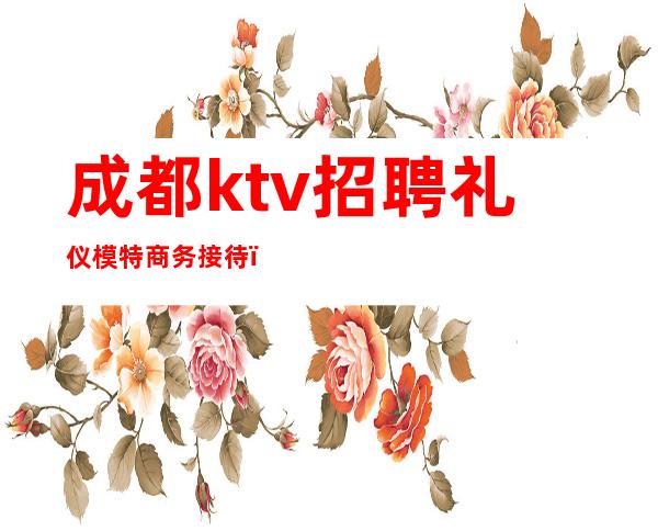 成都ktv招聘礼仪模特商务接待(成都商务ktv招聘佳丽模特)